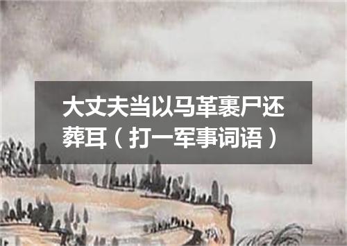 大丈夫当以马革裹尸还葬耳（打一军事词语）