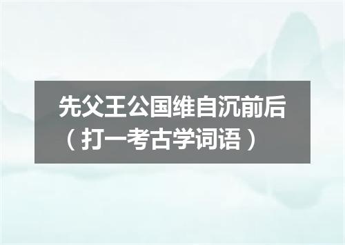 先父王公国维自沉前后（打一考古学词语）