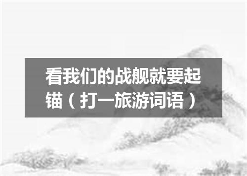 看我们的战舰就要起锚（打一旅游词语）