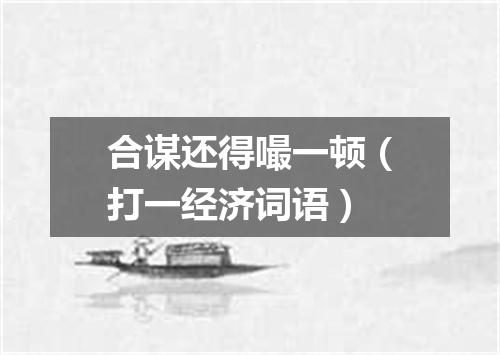 合谋还得嘬一顿（打一经济词语）