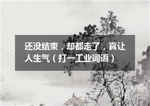 还没结束，却都走了，真让人生气（打一工业词语）