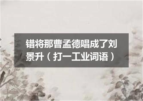 错将那曹孟德唱成了刘景升（打一工业词语）