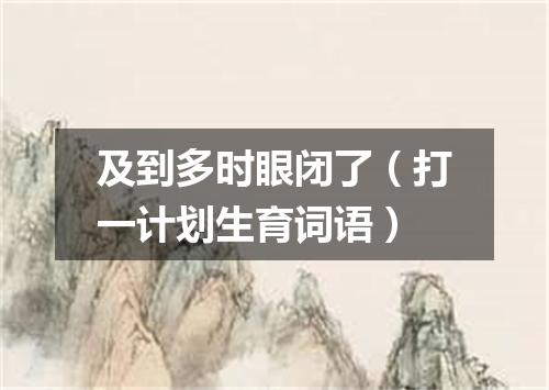 及到多时眼闭了（打一计划生育词语）