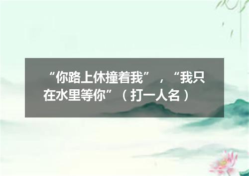 “你路上休撞着我”，“我只在水里等你”（打一人名）