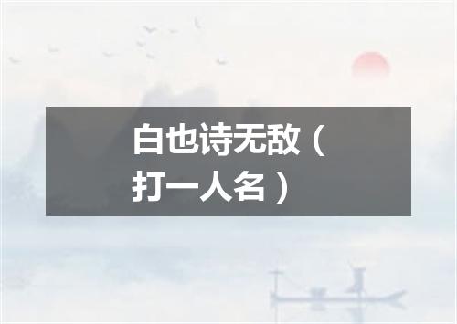 白也诗无敌（打一人名）