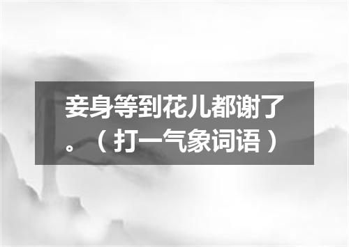 妾身等到花儿都谢了。（打一气象词语）