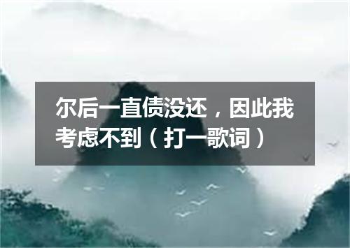 尔后一直债没还，因此我考虑不到（打一歌词）