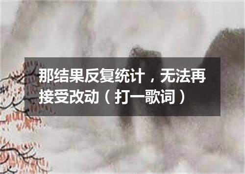 那结果反复统计，无法再接受改动（打一歌词）