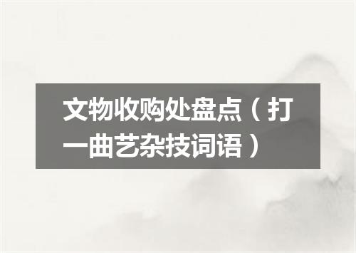 文物收购处盘点（打一曲艺杂技词语）