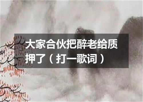 大家合伙把醉老给质押了（打一歌词）