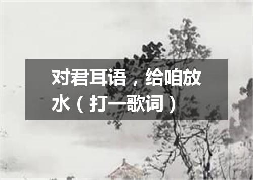 对君耳语，给咱放水（打一歌词）