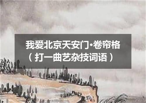 我爱北京天安门·卷帘格（打一曲艺杂技词语）