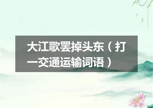 大江歌罢掉头东（打一交通运输词语）