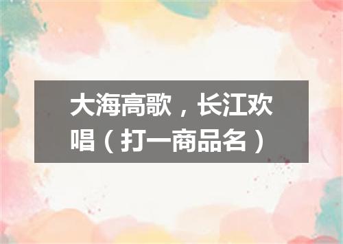 大海高歌，长江欢唱（打一商品名）