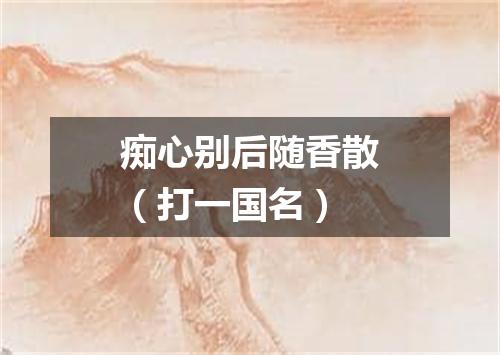 痴心别后随香散（打一国名）