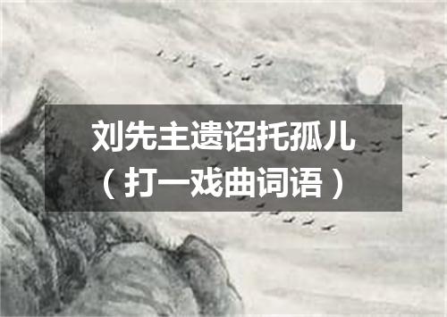 刘先主遗诏托孤儿（打一戏曲词语）