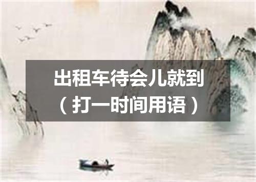 出租车待会儿就到（打一时间用语）