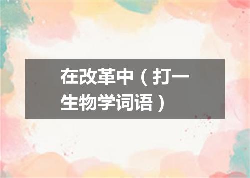 在改革中（打一生物学词语）