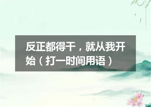 反正都得干，就从我开始（打一时间用语）