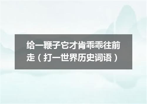 给一鞭子它才肯乖乖往前走（打一世界历史词语）