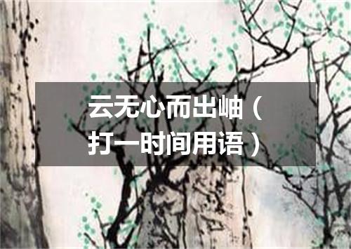 云无心而出岫（打一时间用语）