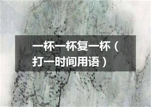 一杯一杯复一杯（打一时间用语）