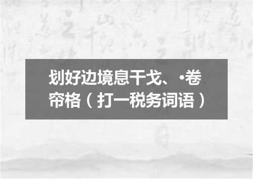 划好边境息干戈、·卷帘格（打一税务词语）