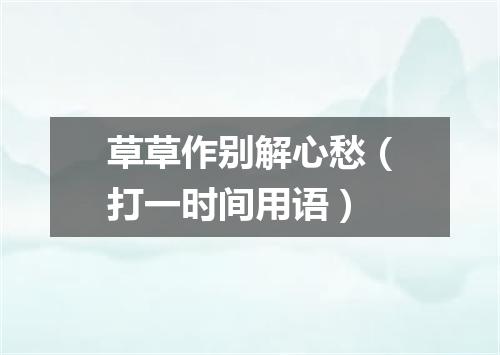 草草作别解心愁（打一时间用语）