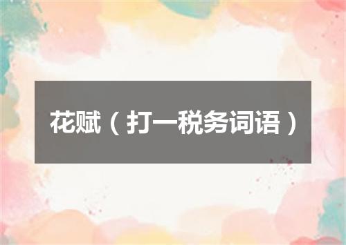 花赋（打一税务词语）