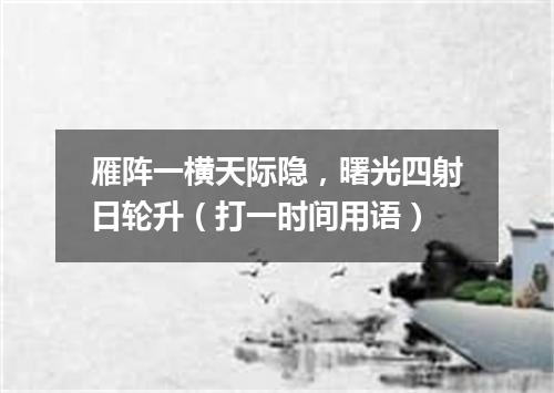 雁阵一横天际隐，曙光四射日轮升（打一时间用语）