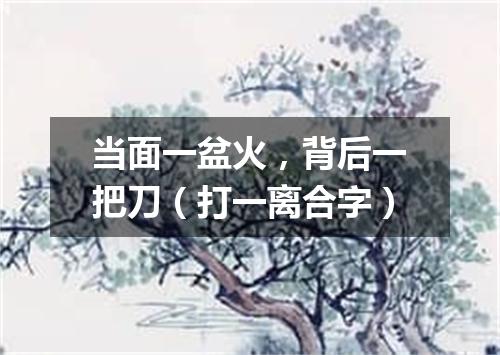 当面一盆火，背后一把刀（打一离合字）