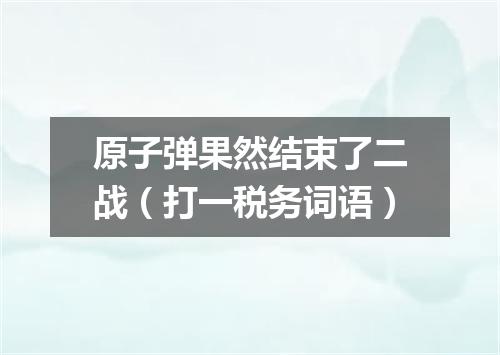 原子弹果然结束了二战（打一税务词语）
