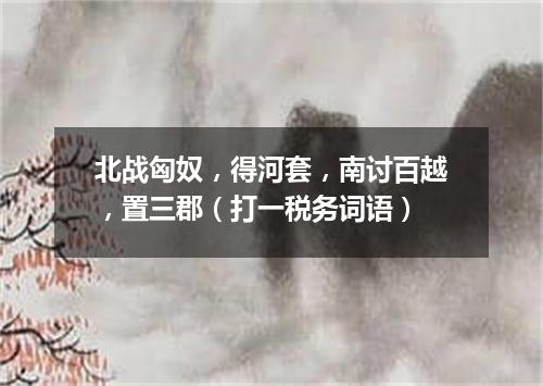 北战匈奴，得河套，南讨百越，置三郡（打一税务词语）