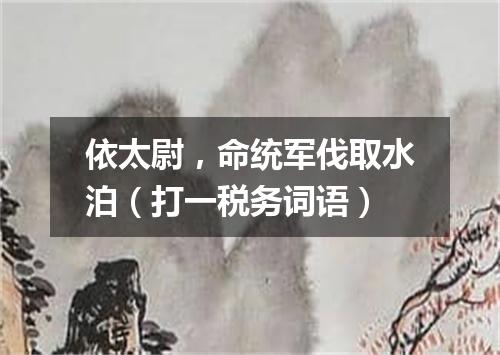 依太尉，命统军伐取水泊（打一税务词语）