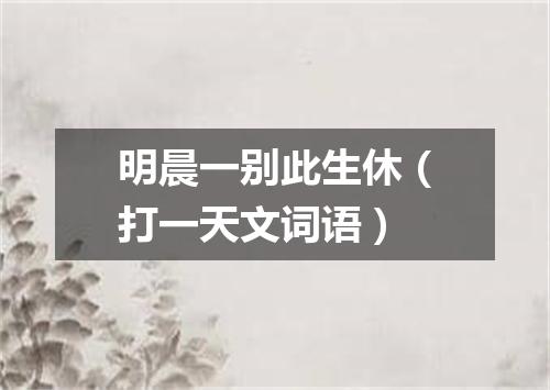 明晨一别此生休（打一天文词语）