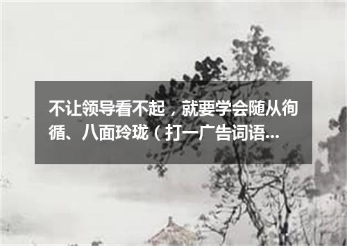 不让领导看不起，就要学会随从徇循、八面玲珑（打一广告词语）