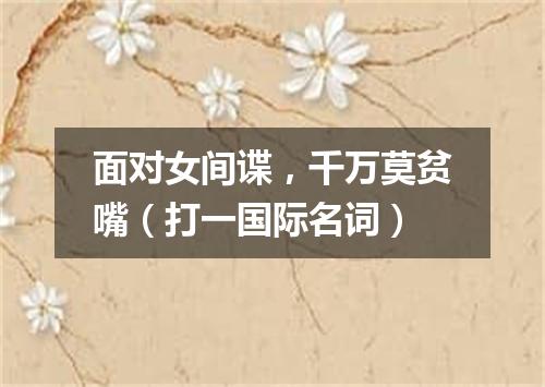 面对女间谍，千万莫贫嘴（打一国际名词）